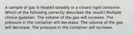 A sample of gas is heated steadily in a closed rigid container. Which of the following correctly describes the result? Multiple choice question. The volume of the gas will increase. The pressure in the container will decrease. The volume of the gas will decrease. The pressure in the container will increase.