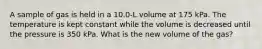 A sample of gas is held in a 10.0-L volume at 175 kPa. The temperature is kept constant while the volume is decreased until the pressure is 350 kPa. What is the new volume of the gas?