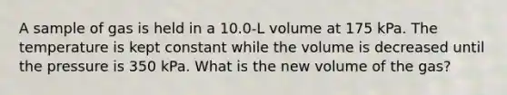 A sample of gas is held in a 10.0-L volume at 175 kPa. The temperature is kept constant while the volume is decreased until the pressure is 350 kPa. What is the new volume of the gas?