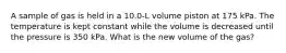 A sample of gas is held in a 10.0-L volume piston at 175 kPa. The temperature is kept constant while the volume is decreased until the pressure is 350 kPa. What is the new volume of the gas?