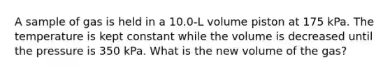 A sample of gas is held in a 10.0-L volume piston at 175 kPa. The temperature is kept constant while the volume is decreased until the pressure is 350 kPa. What is the new volume of the gas?