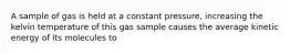 A sample of gas is held at a constant pressure, increasing the kelvin temperature of this gas sample causes the average kinetic energy of its molecules to