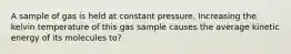 A sample of gas is held at constant pressure. Increasing the kelvin temperature of this gas sample causes the average kinetic energy of its molecules to?