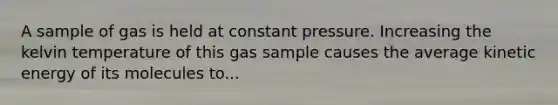 A sample of gas is held at constant pressure. Increasing the kelvin temperature of this gas sample causes the average kinetic energy of its molecules to...