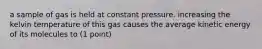 a sample of gas is held at constant pressure. increasing the kelvin temperature of this gas causes the average kinetic energy of its molecules to (1 point)