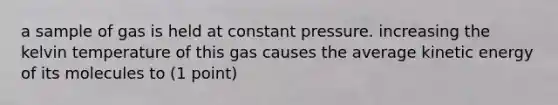 a sample of gas is held at constant pressure. increasing the kelvin temperature of this gas causes the average kinetic energy of its molecules to (1 point)