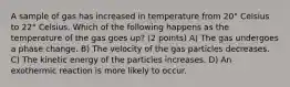 A sample of gas has increased in temperature from 20° Celsius to 22° Celsius. Which of the following happens as the temperature of the gas goes up? (2 points) A) The gas undergoes a phase change. B) The velocity of the gas particles decreases. C) The kinetic energy of the particles increases. D) An exothermic reaction is more likely to occur.