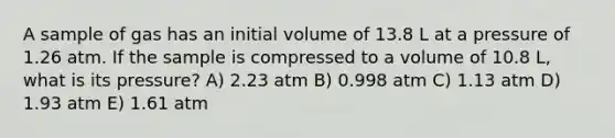 A sample of gas has an initial volume of 13.8 L at a pressure of 1.26 atm. If the sample is compressed to a volume of 10.8 L, what is its pressure? A) 2.23 atm B) 0.998 atm C) 1.13 atm D) 1.93 atm E) 1.61 atm