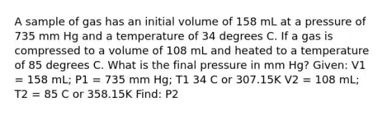 A sample of gas has an initial volume of 158 mL at a pressure of 735 mm Hg and a temperature of 34 degrees C. If a gas is compressed to a volume of 108 mL and heated to a temperature of 85 degrees C. What is the final pressure in mm Hg? Given: V1 = 158 mL; P1 = 735 mm Hg; T1 34 C or 307.15K V2 = 108 mL; T2 = 85 C or 358.15K Find: P2