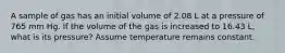 A sample of gas has an initial volume of 2.08 L at a pressure of 765 mm Hg. If the volume of the gas is increased to 16.43 L, what is its pressure? Assume temperature remains constant.