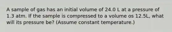 A sample of gas has an initial volume of 24.0 L at a pressure of 1.3 atm. If the sample is compressed to a volume os 12.5L, what will its pressure be? (Assume constant temperature.)