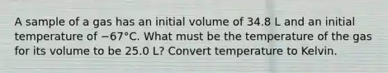 A sample of a gas has an initial volume of 34.8 L and an initial temperature of −67°C. What must be the temperature of the gas for its volume to be 25.0 L? Convert temperature to Kelvin.