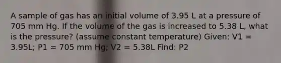 A sample of gas has an initial volume of 3.95 L at a pressure of 705 mm Hg. If the volume of the gas is increased to 5.38 L, what is the pressure? (assume constant temperature) Given: V1 = 3.95L; P1 = 705 mm Hg; V2 = 5.38L Find: P2