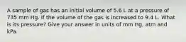 A sample of gas has an initial volume of 5.6 L at a pressure of 735 mm Hg. If the volume of the gas is increased to 9.4 L. What is its pressure? Give your answer in units of mm Hg, atm and kPa.