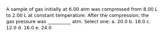 A sample of gas initially at 6.00 atm was compressed from 8.00 L to 2.00 L at constant temperature. After the compression, the gas pressure was __________ atm. Select one: a. 20.0 b. 18.0 c. 12.0 d. 16.0 e. 24.0