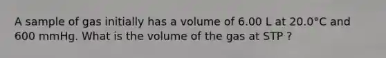 A sample of gas initially has a volume of 6.00 L at 20.0°C and 600 mmHg. What is the volume of the gas at STP ?