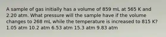 A sample of gas initially has a volume of 859 mL at 565 K and 2.20 atm. What pressure will the sample have if the volume changes to 268 mL while the temperature is increased to 815 K? 1.05 atm 10.2 atm 6.53 atm 15.3 atm 9.83 atm