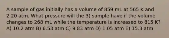 A sample of gas initially has a volume of 859 mL at 565 K and 2.20 atm. What pressure will the 3) sample have if the volume changes to 268 mL while the temperature is increased to 815 K? A) 10.2 atm B) 6.53 atm C) 9.83 atm D) 1.05 atm E) 15.3 atm