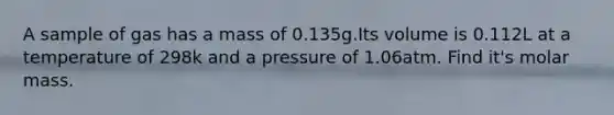 A sample of gas has a mass of 0.135g.Its volume is 0.112L at a temperature of 298k and a pressure of 1.06atm. Find it's molar mass.