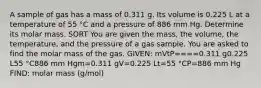 A sample of gas has a mass of 0.311 g. Its volume is 0.225 L at a temperature of 55 °C and a pressure of 886 mm Hg. Determine its molar mass. SORT You are given the mass, the volume, the temperature, and the pressure of a gas sample. You are asked to find the molar mass of the gas. GIVEN: mVtP====0.311 g0.225 L55 °C886 mm Hgm=0.311 gV=0.225 Lt=55 °CP=886 mm Hg FIND: molar mass (g/mol)