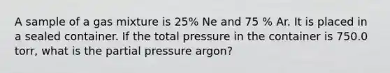 A sample of a gas mixture is 25% Ne and 75 % Ar. It is placed in a sealed container. If the total pressure in the container is 750.0 torr, what is the partial pressure argon?