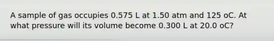 A sample of gas occupies 0.575 L at 1.50 atm and 125 oC. At what pressure will its volume become 0.300 L at 20.0 oC?