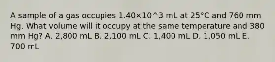 A sample of a gas occupies 1.40×10^3 mL at 25°C and 760 mm Hg. What volume will it occupy at the same temperature and 380 mm Hg? A. 2,800 mL B. 2,100 mL C. 1,400 mL D. 1,050 mL E. 700 mL