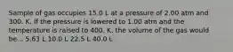 Sample of gas occupies 15.0 L at a pressure of 2.00 atm and 300. K. If the pressure is lowered to 1.00 atm and the temperature is raised to 400. K, the volume of the gas would be... 5.63 L 10.0 L 22.5 L 40.0 L