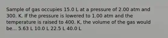 Sample of gas occupies 15.0 L at a pressure of 2.00 atm and 300. K. If the pressure is lowered to 1.00 atm and the temperature is raised to 400. K, the volume of the gas would be... 5.63 L 10.0 L 22.5 L 40.0 L