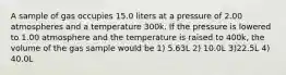 A sample of gas occupies 15.0 liters at a pressure of 2.00 atmospheres and a temperature 300k. If the pressure is lowered to 1.00 atmosphere and the temperature is raised to 400k, the volume of the gas sample would be 1) 5.63L 2) 10.0L 3)22.5L 4) 40.0L