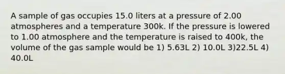 A sample of gas occupies 15.0 liters at a pressure of 2.00 atmospheres and a temperature 300k. If the pressure is lowered to 1.00 atmosphere and the temperature is raised to 400k, the volume of the gas sample would be 1) 5.63L 2) 10.0L 3)22.5L 4) 40.0L