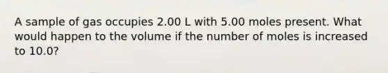 A sample of gas occupies 2.00 L with 5.00 moles present. What would happen to the volume if the number of moles is increased to 10.0?