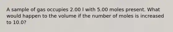 A sample of gas occupies 2.00 l with 5.00 moles present. What would happen to the volume if the number of moles is increased to 10.0?