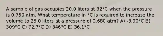 A sample of gas occupies 20.0 liters at 32°C when the pressure is 0.750 atm. What temperature in °C is required to increase the volume to 25.0 liters at a pressure of 0.680 atm? A) -3.90°C B) 309°C C) 72.7°C D) 346°C E) 36.1°C