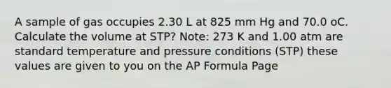 A sample of gas occupies 2.30 L at 825 mm Hg and 70.0 oC. Calculate the volume at STP? Note: 273 K and 1.00 atm are standard temperature and pressure conditions (STP) these values are given to you on the AP Formula Page