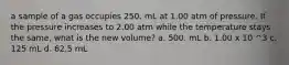 a sample of a gas occupies 250. mL at 1.00 atm of pressure. If the pressure increases to 2.00 atm while the temperature stays the same, what is the new volume? a. 500. mL b. 1.00 x 10 ^3 c. 125 mL d. 62.5 mL