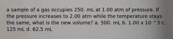 a sample of a gas occupies 250. mL at 1.00 atm of pressure. If the pressure increases to 2.00 atm while the temperature stays the same, what is the new volume? a. 500. mL b. 1.00 x 10 ^3 c. 125 mL d. 62.5 mL