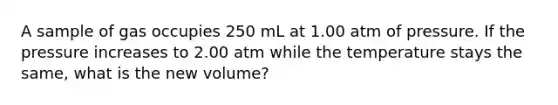 A sample of gas occupies 250 mL at 1.00 atm of pressure. If the pressure increases to 2.00 atm while the temperature stays the same, what is the new volume?