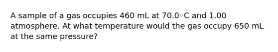 A sample of a gas occupies 460 mL at 70.0◦C and 1.00 atmosphere. At what temperature would the gas occupy 650 mL at the same pressure?