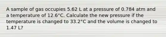 A sample of gas occupies 5.62 L at a pressure of 0.784 atm and a temperature of 12.6°C. Calculate the new pressure if the temperature is changed to 33.2°C and the volume is changed to 1.47 L?