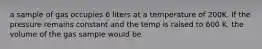 a sample of gas occupies 6 liters at a temperature of 200K. If the pressure remains constant and the temp is raised to 600 K, the volume of the gas sample would be