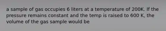 a sample of gas occupies 6 liters at a temperature of 200K. If the pressure remains constant and the temp is raised to 600 K, the volume of the gas sample would be