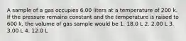 A sample of a gas occupies 6.00 liters at a temperature of 200 k. If the pressure remains constant and the temperature is raised to 600 k, the volume of gas sample would be 1. 18.0 L 2. 2.00 L 3. 3.00 L 4. 12.0 L