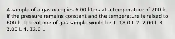 A sample of a gas occupies 6.00 liters at a temperature of 200 k. If the pressure remains constant and the temperature is raised to 600 k, the volume of gas sample would be 1. 18.0 L 2. 2.00 L 3. 3.00 L 4. 12.0 L