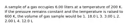 A sample of a gas occupies 6.00 liters at a temperature of 200 K. If the pressure remains constant and the temperature is raised to 600 K, the volume of gas sample would be 1. 18.0 L 3. 3.00 L 2. 2.00 L 4. 12.0 L