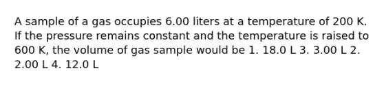 A sample of a gas occupies 6.00 liters at a temperature of 200 K. If the pressure remains constant and the temperature is raised to 600 K, the volume of gas sample would be 1. 18.0 L 3. 3.00 L 2. 2.00 L 4. 12.0 L