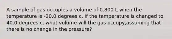 A sample of gas occupies a volume of 0.800 L when the temperature is -20.0 degrees c. If the temperature is changed to 40.0 degrees c, what volume will the gas occupy,assuming that there is no change in the pressure?