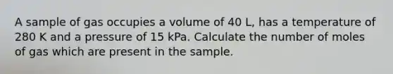 A sample of gas occupies a volume of 40 L, has a temperature of 280 K and a pressure of 15 kPa. Calculate the number of moles of gas which are present in the sample.