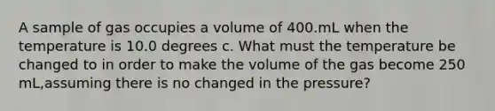 A sample of gas occupies a volume of 400.mL when the temperature is 10.0 degrees c. What must the temperature be changed to in order to make the volume of the gas become 250 mL,assuming there is no changed in the pressure?