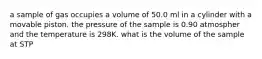 a sample of gas occupies a volume of 50.0 ml in a cylinder with a movable piston. the pressure of the sample is 0.90 atmospher and the temperature is 298K. what is the volume of the sample at STP